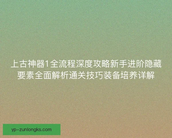上古神器1全流程深度攻略新手进阶隐藏要素全面解析通关技巧装备培养详解